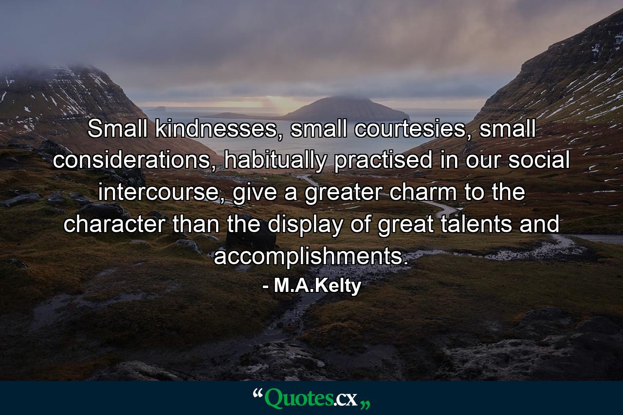 Small kindnesses, small courtesies, small considerations, habitually practised in our social intercourse, give a greater charm to the character than the display of great talents and accomplishments. - Quote by M.A.Kelty