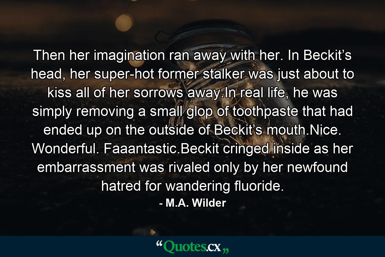 Then her imagination ran away with her. In Beckit’s head, her super-hot former stalker was just about to kiss all of her sorrows away.In real life, he was simply removing a small glop of toothpaste that had ended up on the outside of Beckit’s mouth.Nice. Wonderful. Faaantastic.Beckit cringed inside as her embarrassment was rivaled only by her newfound hatred for wandering fluoride. - Quote by M.A. Wilder