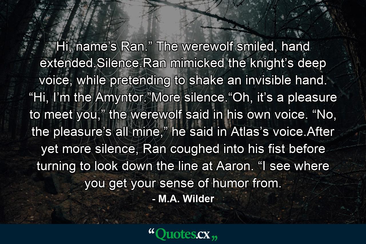 Hi, name’s Ran.” The werewolf smiled, hand extended.Silence.Ran mimicked the knight’s deep voice, while pretending to shake an invisible hand. “Hi, I’m the Amyntor.”More silence.“Oh, it’s a pleasure to meet you,” the werewolf said in his own voice. “No, the pleasure’s all mine,” he said in Atlas’s voice.After yet more silence, Ran coughed into his fist before turning to look down the line at Aaron. “I see where you get your sense of humor from. - Quote by M.A. Wilder