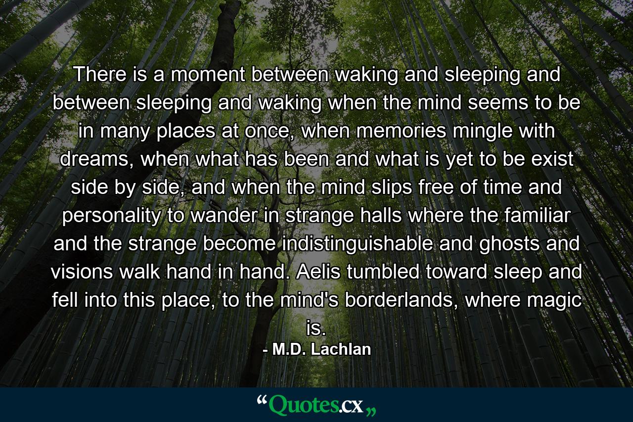 There is a moment between waking and sleeping and between sleeping and waking when the mind seems to be in many places at once, when memories mingle with dreams, when what has been and what is yet to be exist side by side, and when the mind slips free of time and personality to wander in strange halls where the familiar and the strange become indistinguishable and ghosts and visions walk hand in hand. Aelis tumbled toward sleep and fell into this place, to the mind's borderlands, where magic is. - Quote by M.D. Lachlan