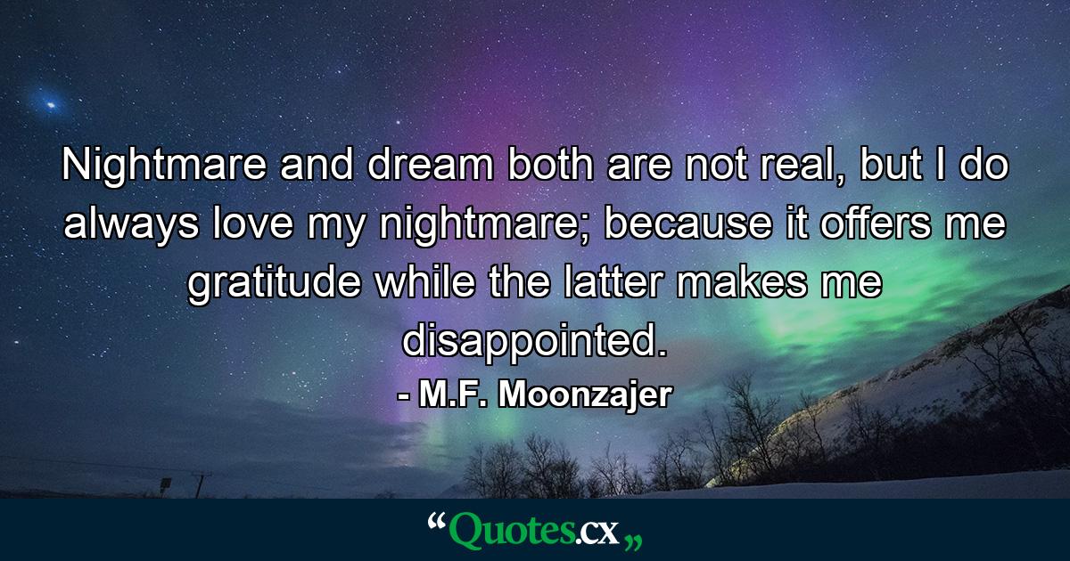 Nightmare and dream both are not real, but I do always love my nightmare; because it offers me gratitude while the latter makes me disappointed. - Quote by M.F. Moonzajer