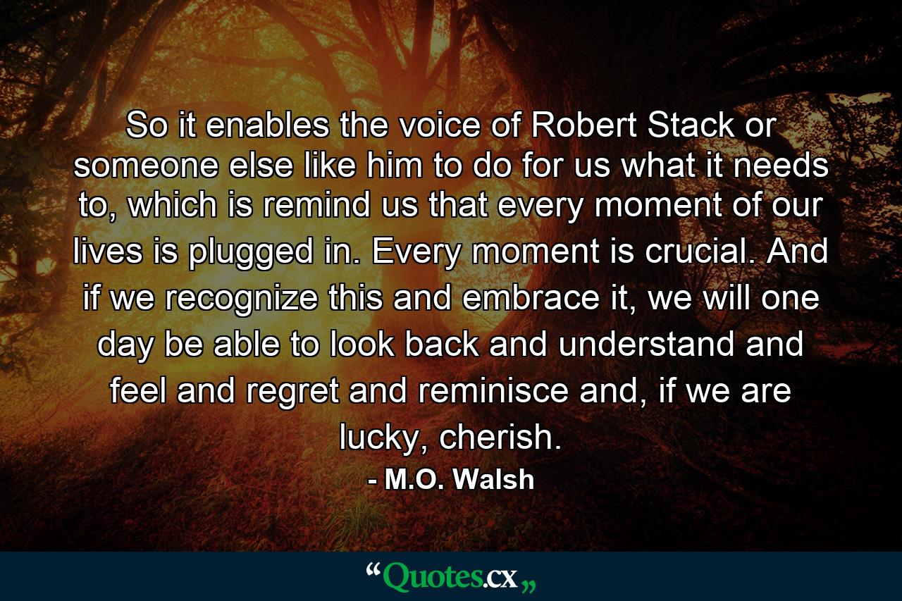 So it enables the voice of Robert Stack or someone else like him to do for us what it needs to, which is remind us that every moment of our lives is plugged in. Every moment is crucial. And if we recognize this and embrace it, we will one day be able to look back and understand and feel and regret and reminisce and, if we are lucky, cherish. - Quote by M.O. Walsh