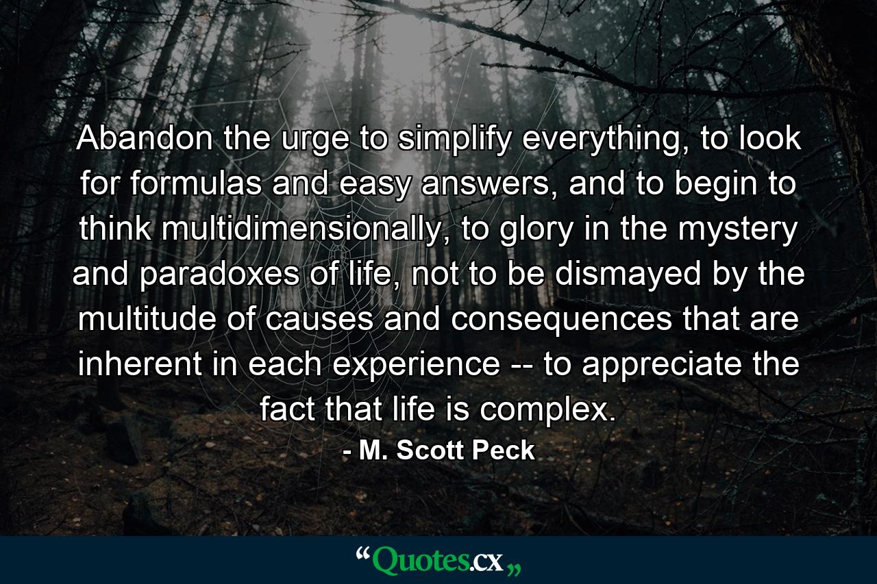 Abandon the urge to simplify everything, to look for formulas and easy answers, and to begin to think multidimensionally, to glory in the mystery and paradoxes of life, not to be dismayed by the multitude of causes and consequences that are inherent in each experience -- to appreciate the fact that life is complex. - Quote by M. Scott Peck