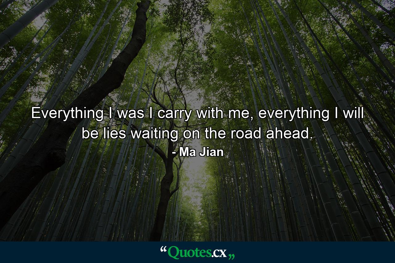 Everything I was I carry with me, everything I will be lies waiting on the road ahead. - Quote by Ma Jian