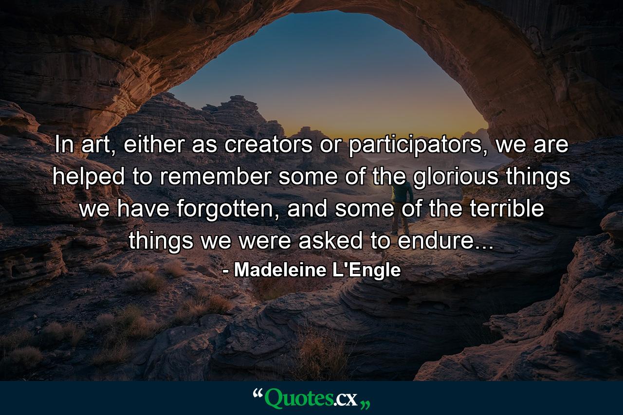 In art, either as creators or participators, we are helped to remember some of the glorious things we have forgotten, and some of the terrible things we were asked to endure... - Quote by Madeleine L'Engle