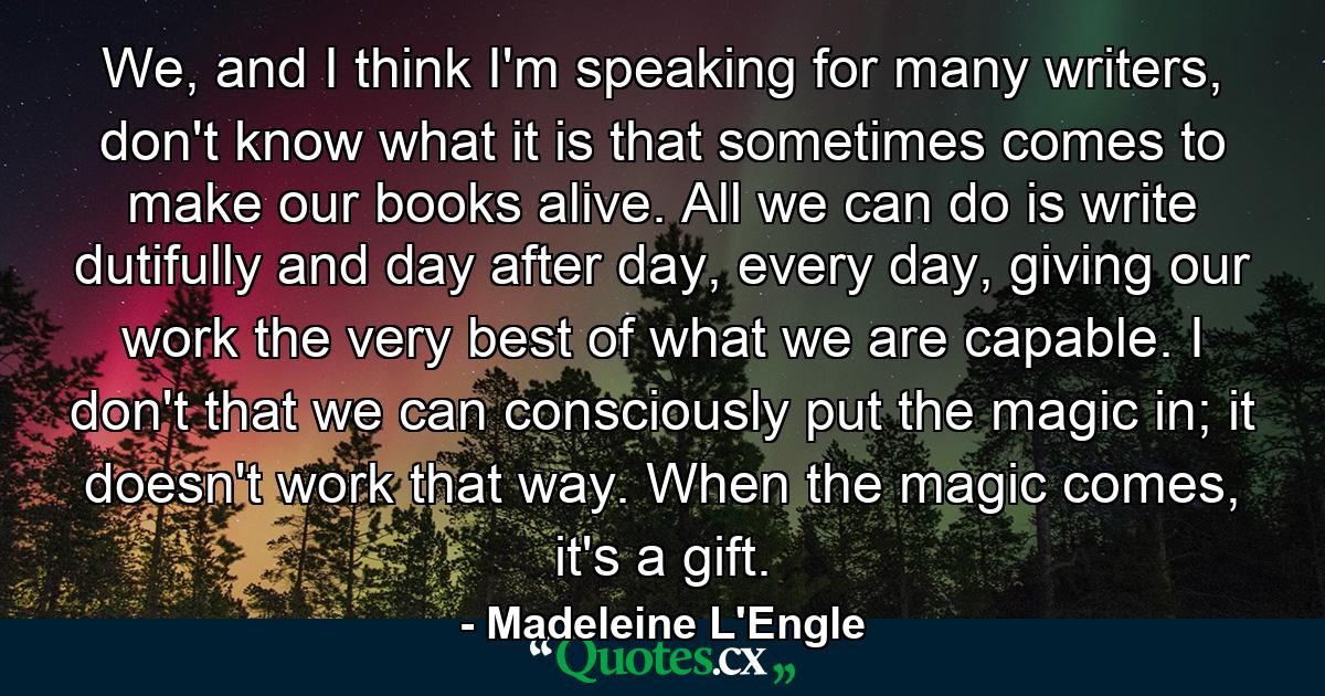 We, and I think I'm speaking for many writers, don't know what it is that sometimes comes to make our books alive. All we can do is write dutifully and day after day, every day, giving our work the very best of what we are capable. I don't that we can consciously put the magic in; it doesn't work that way. When the magic comes, it's a gift. - Quote by Madeleine L'Engle