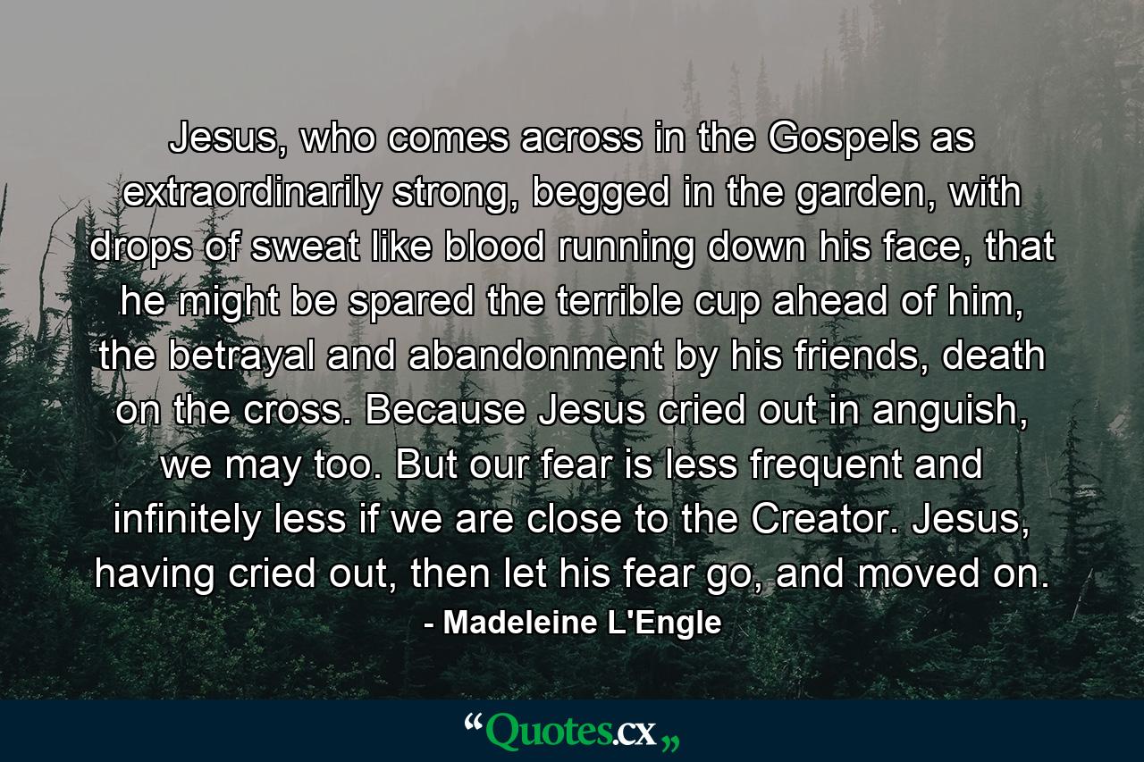 Jesus, who comes across in the Gospels as extraordinarily strong, begged in the garden, with drops of sweat like blood running down his face, that he might be spared the terrible cup ahead of him, the betrayal and abandonment by his friends, death on the cross. Because Jesus cried out in anguish, we may too. But our fear is less frequent and infinitely less if we are close to the Creator. Jesus, having cried out, then let his fear go, and moved on. - Quote by Madeleine L'Engle