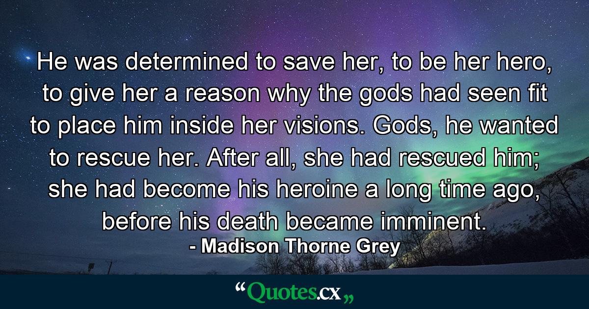 He was determined to save her, to be her hero, to give her a reason why the gods had seen fit to place him inside her visions. Gods, he wanted to rescue her. After all, she had rescued him; she had become his heroine a long time ago, before his death became imminent. - Quote by Madison Thorne Grey