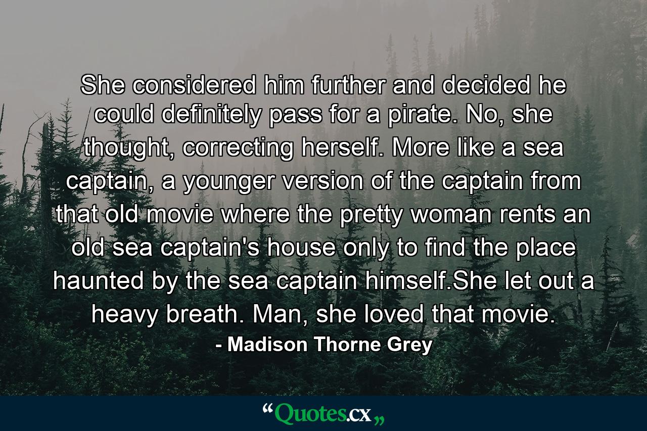 She considered him further and decided he could definitely pass for a pirate. No, she thought, correcting herself. More like a sea captain, a younger version of the captain from that old movie where the pretty woman rents an old sea captain's house only to find the place haunted by the sea captain himself.She let out a heavy breath. Man, she loved that movie. - Quote by Madison Thorne Grey