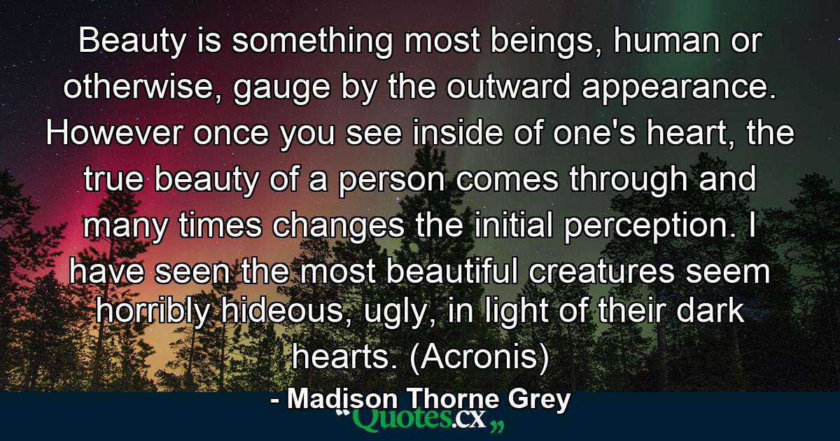 Beauty is something most beings, human or otherwise, gauge by the outward appearance. However once you see inside of one's heart, the true beauty of a person comes through and many times changes the initial perception. I have seen the most beautiful creatures seem horribly hideous, ugly, in light of their dark hearts. (Acronis) - Quote by Madison Thorne Grey