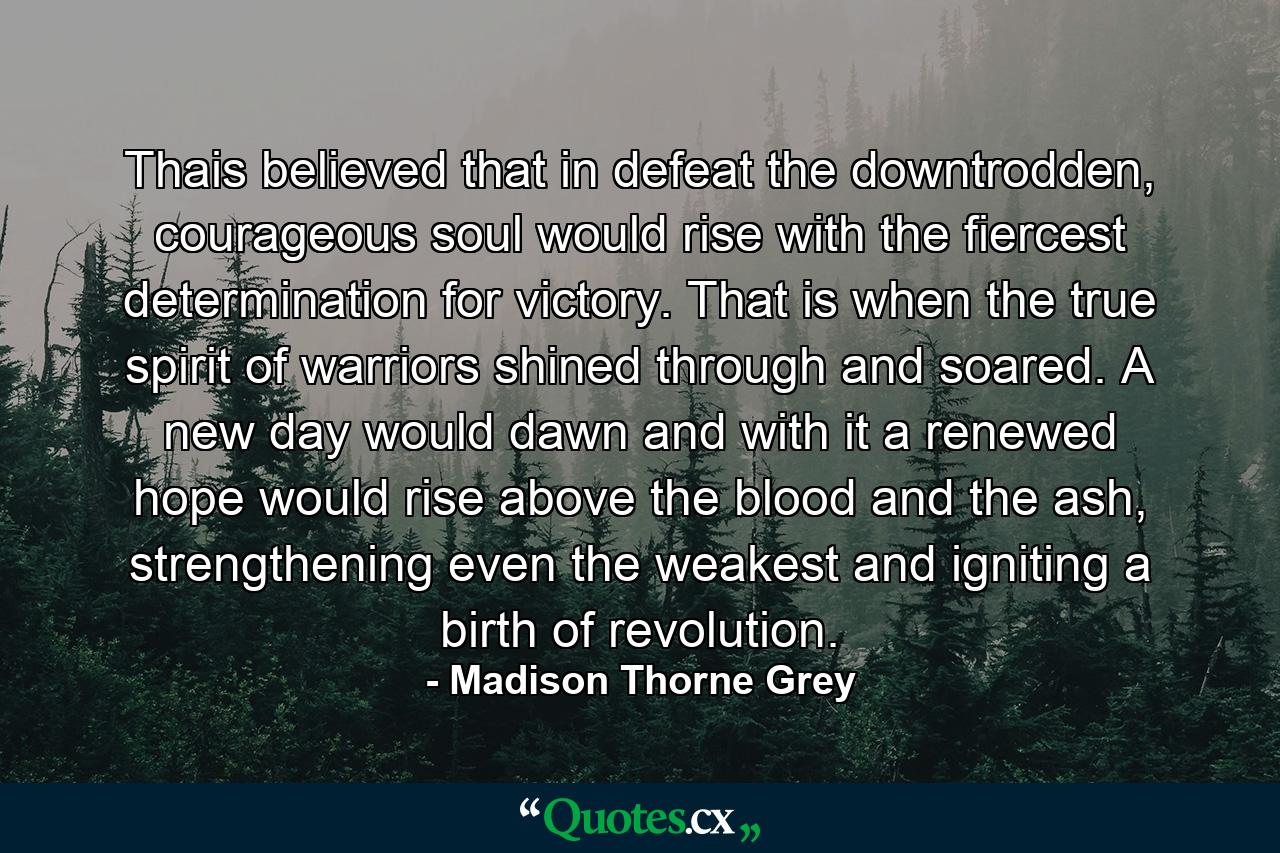 Thais believed that in defeat the downtrodden, courageous soul would rise with the fiercest determination for victory. That is when the true spirit of warriors shined through and soared. A new day would dawn and with it a renewed hope would rise above the blood and the ash, strengthening even the weakest and igniting a birth of revolution. - Quote by Madison Thorne Grey