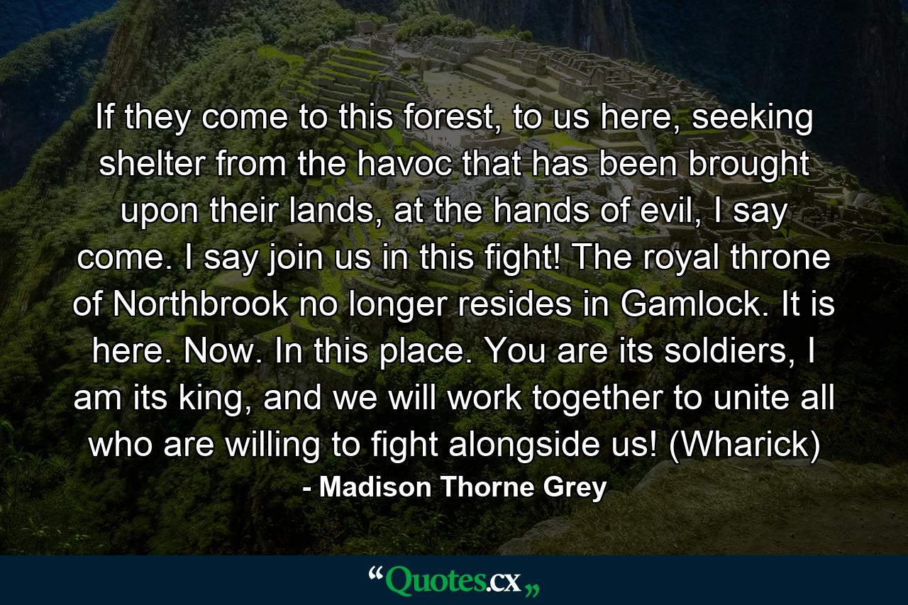 If they come to this forest, to us here, seeking shelter from the havoc that has been brought upon their lands, at the hands of evil, I say come. I say join us in this fight! The royal throne of Northbrook no longer resides in Gamlock. It is here. Now. In this place. You are its soldiers, I am its king, and we will work together to unite all who are willing to fight alongside us! (Wharick) - Quote by Madison Thorne Grey