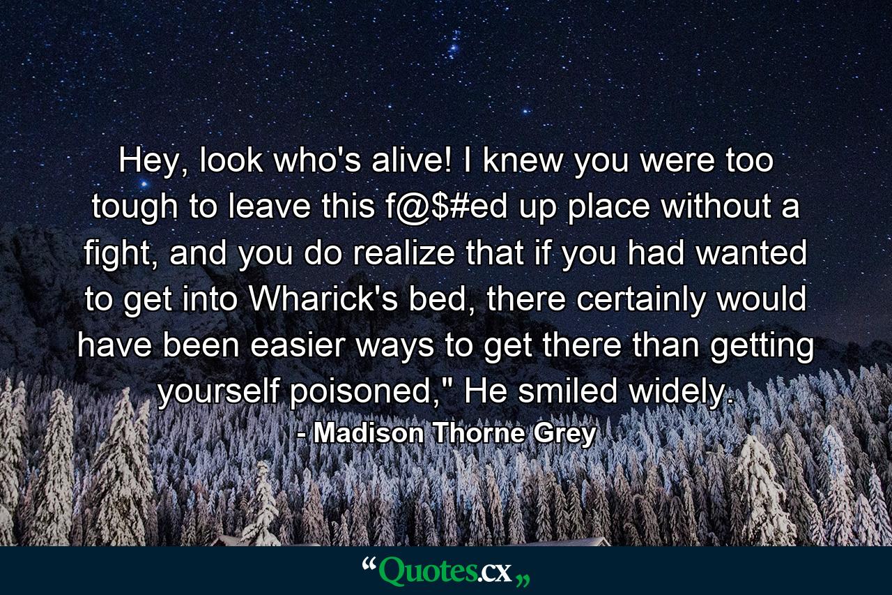 Hey, look who's alive! I knew you were too tough to leave this f@$#ed up place without a fight, and you do realize that if you had wanted to get into Wharick's bed, there certainly would have been easier ways to get there than getting yourself poisoned,