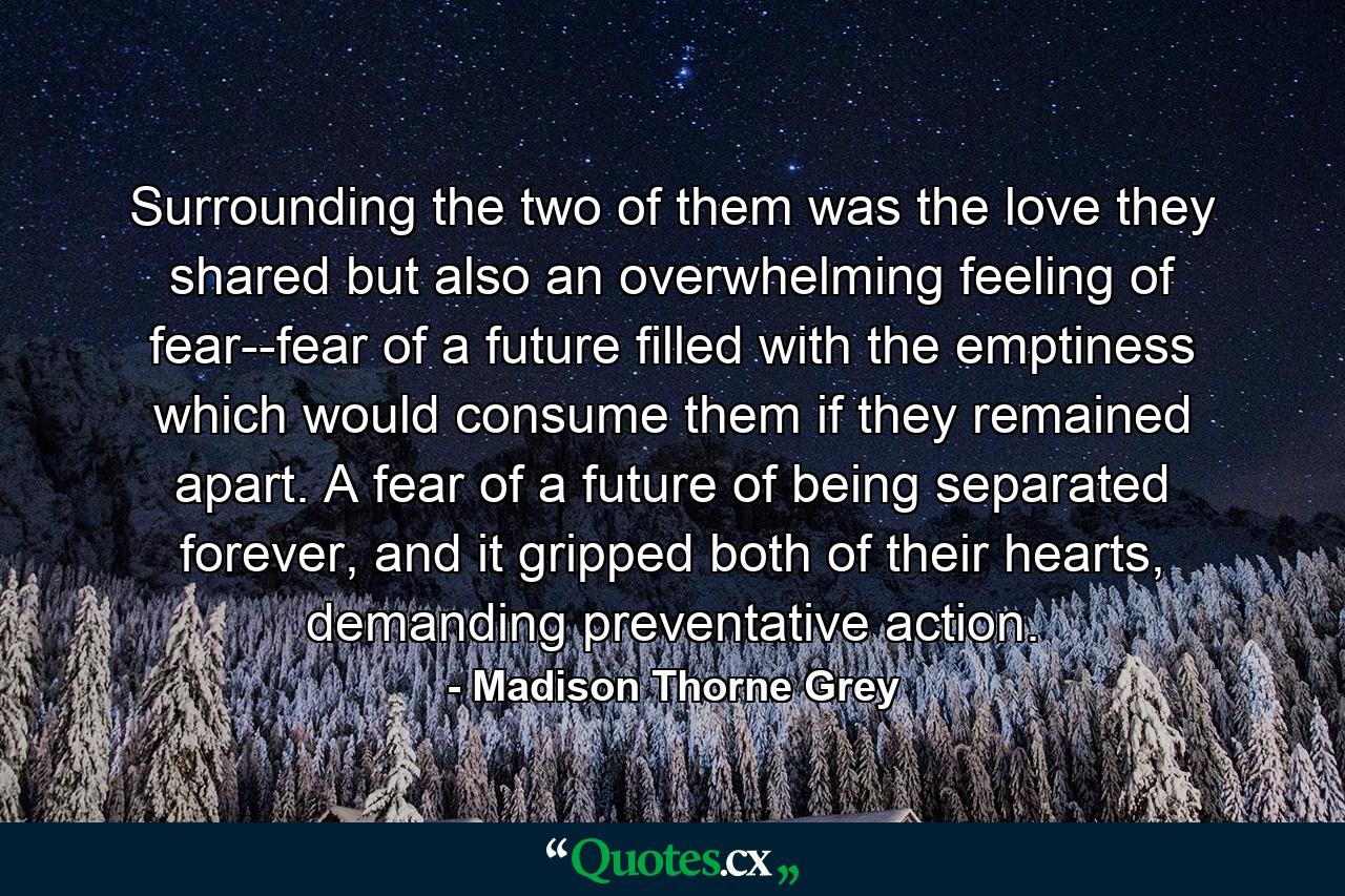 Surrounding the two of them was the love they shared but also an overwhelming feeling of fear--fear of a future filled with the emptiness which would consume them if they remained apart. A fear of a future of being separated forever, and it gripped both of their hearts, demanding preventative action. - Quote by Madison Thorne Grey