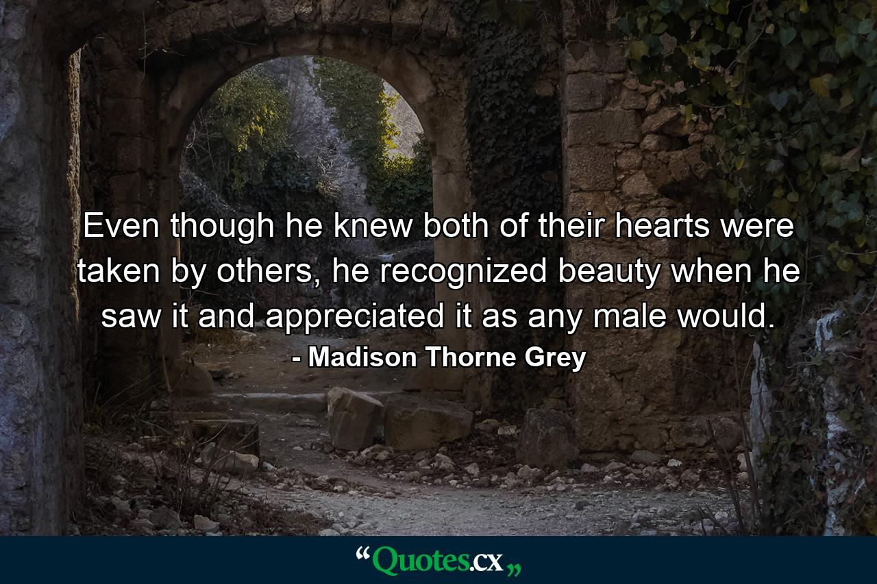 Even though he knew both of their hearts were taken by others, he recognized beauty when he saw it and appreciated it as any male would. - Quote by Madison Thorne Grey