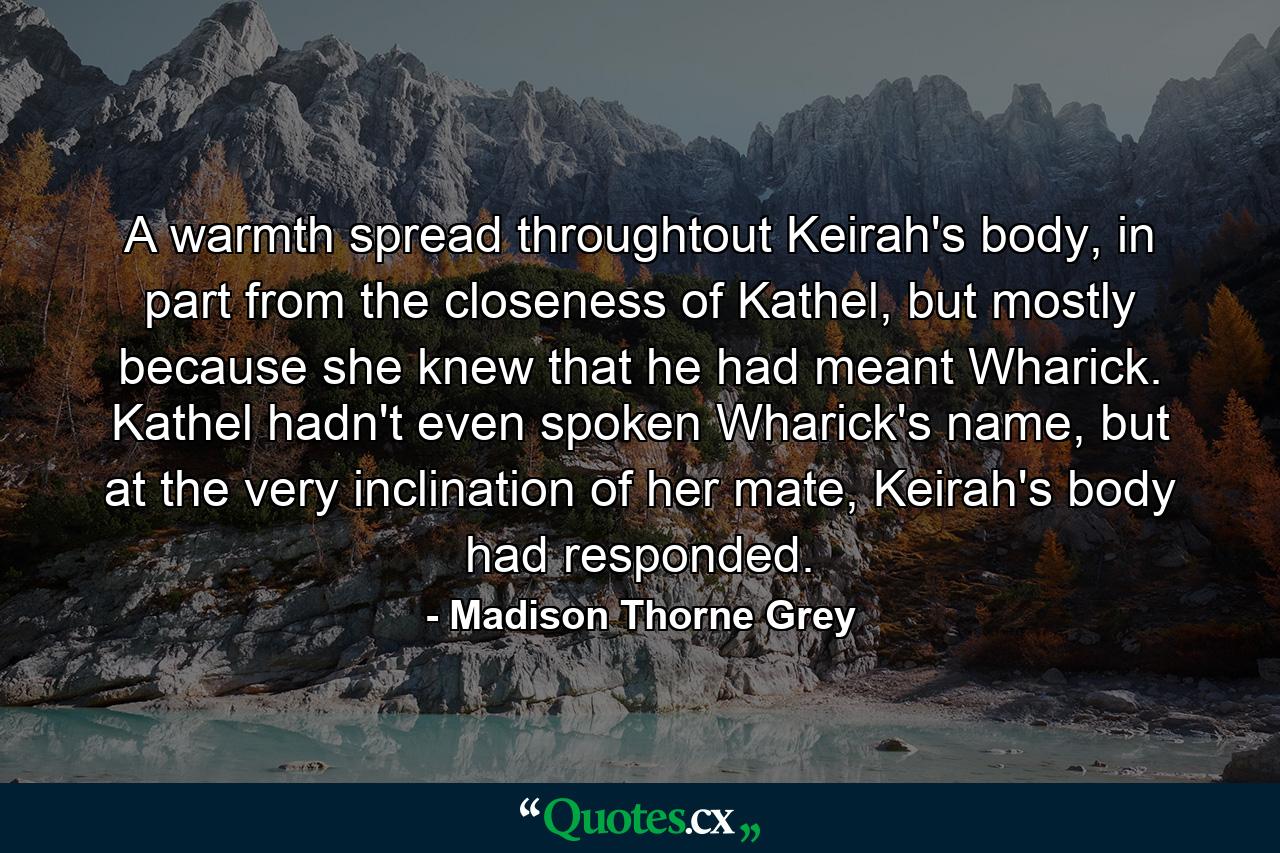 A warmth spread throughtout Keirah's body, in part from the closeness of Kathel, but mostly because she knew that he had meant Wharick. Kathel hadn't even spoken Wharick's name, but at the very inclination of her mate, Keirah's body had responded. - Quote by Madison Thorne Grey