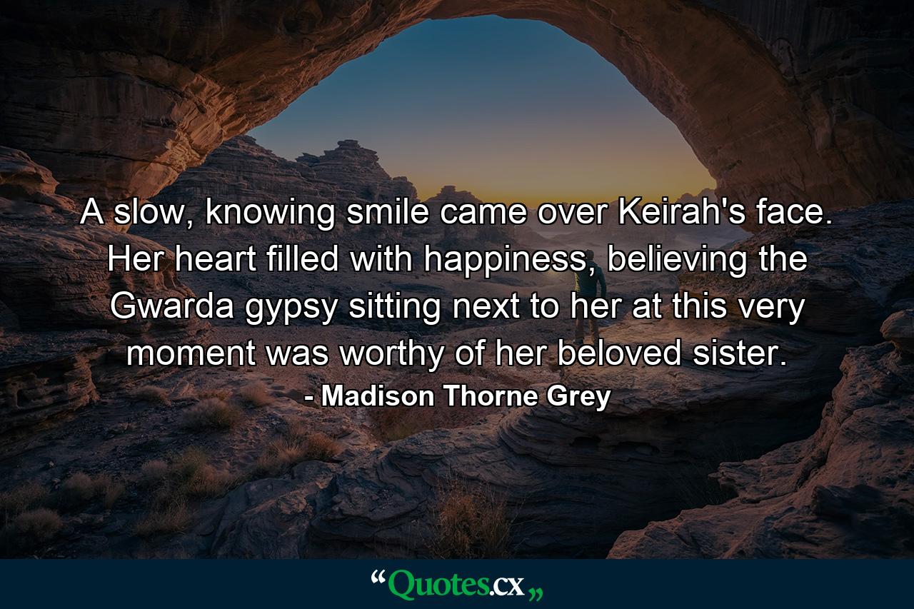 A slow, knowing smile came over Keirah's face. Her heart filled with happiness, believing the Gwarda gypsy sitting next to her at this very moment was worthy of her beloved sister. - Quote by Madison Thorne Grey