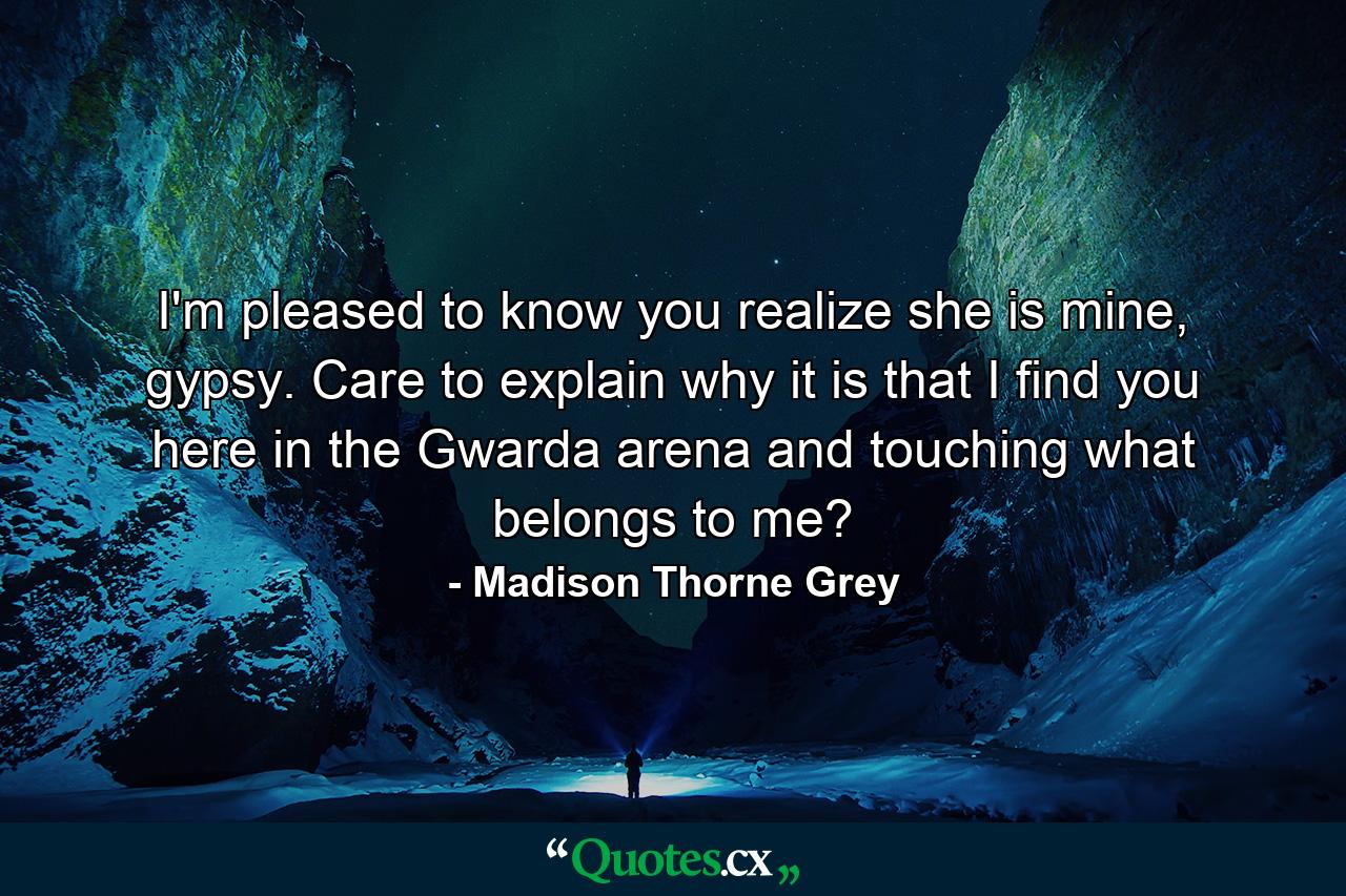 I'm pleased to know you realize she is mine, gypsy. Care to explain why it is that I find you here in the Gwarda arena and touching what belongs to me? - Quote by Madison Thorne Grey