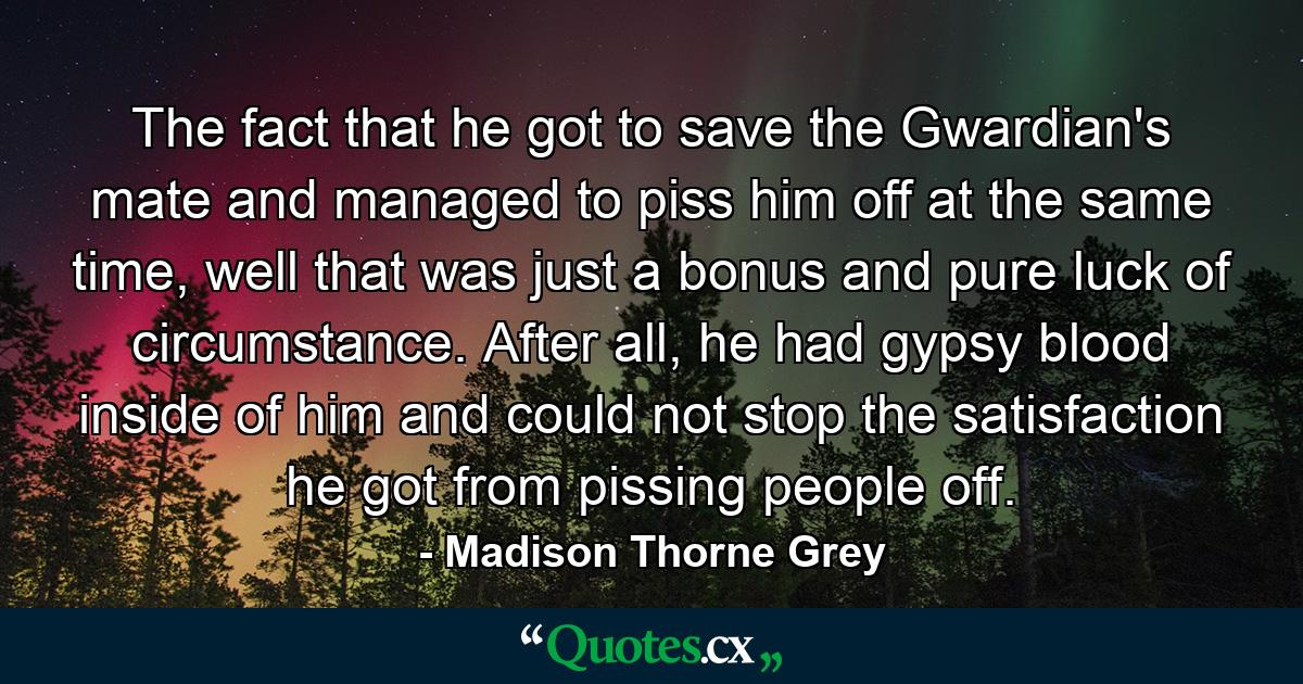 The fact that he got to save the Gwardian's mate and managed to piss him off at the same time, well that was just a bonus and pure luck of circumstance. After all, he had gypsy blood inside of him and could not stop the satisfaction he got from pissing people off. - Quote by Madison Thorne Grey