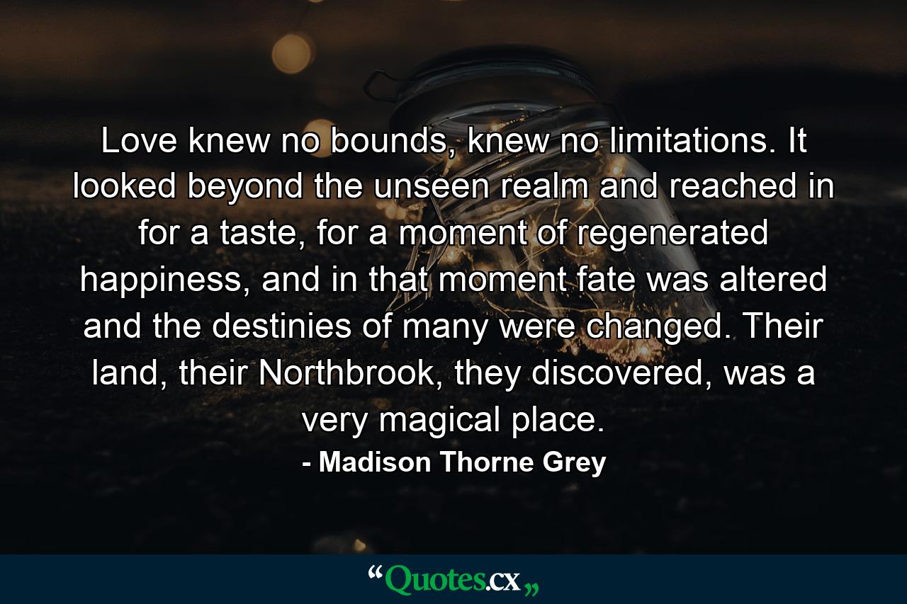 Love knew no bounds, knew no limitations. It looked beyond the unseen realm and reached in for a taste, for a moment of regenerated happiness, and in that moment fate was altered and the destinies of many were changed. Their land, their Northbrook, they discovered, was a very magical place. - Quote by Madison Thorne Grey