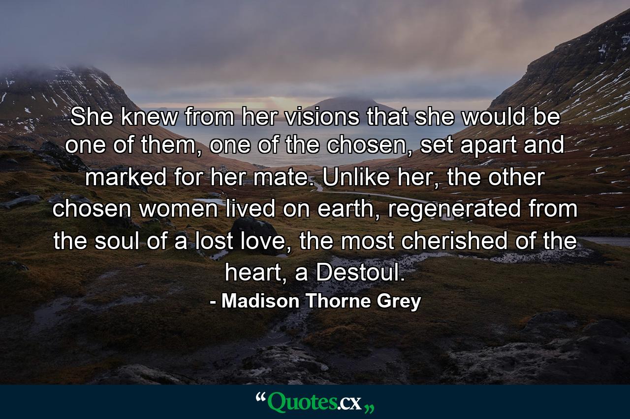 She knew from her visions that she would be one of them, one of the chosen, set apart and marked for her mate. Unlike her, the other chosen women lived on earth, regenerated from the soul of a lost love, the most cherished of the heart, a Destoul. - Quote by Madison Thorne Grey