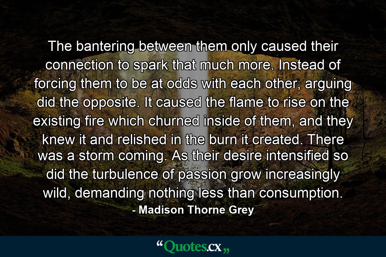 The bantering between them only caused their connection to spark that much more. Instead of forcing them to be at odds with each other, arguing did the opposite. It caused the flame to rise on the existing fire which churned inside of them, and they knew it and relished in the burn it created. There was a storm coming. As their desire intensified so did the turbulence of passion grow increasingly wild, demanding nothing less than consumption. - Quote by Madison Thorne Grey