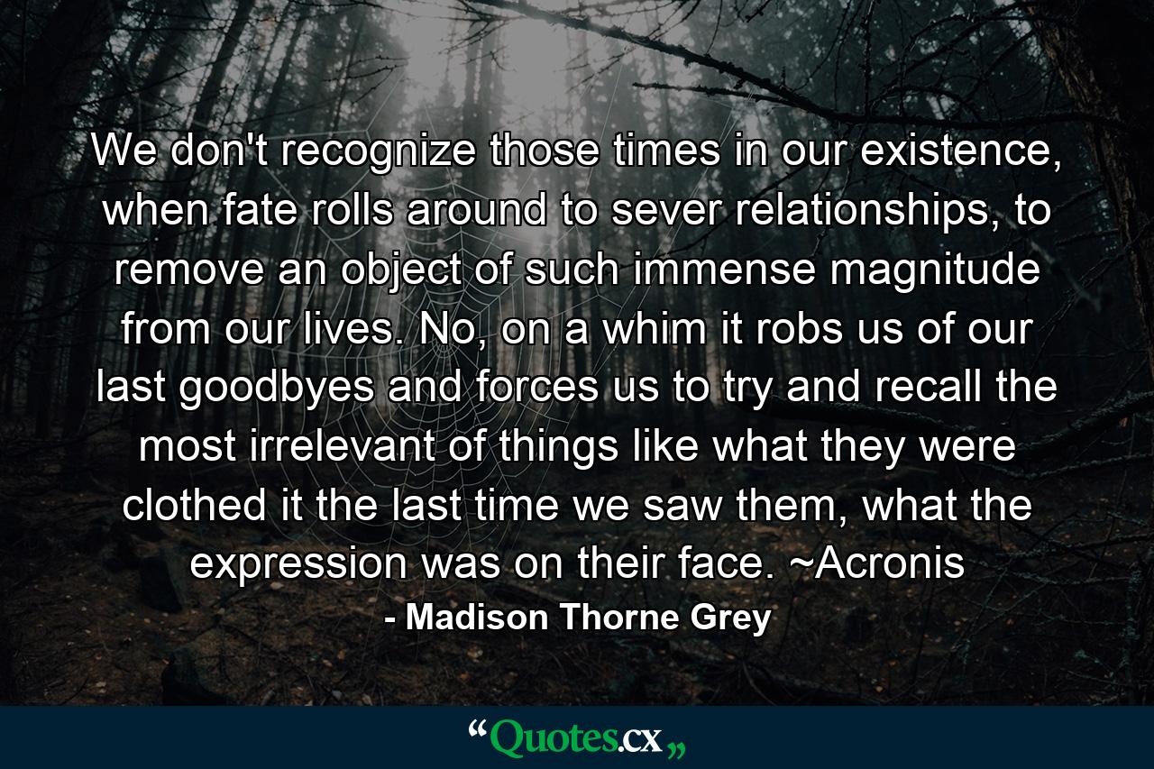 We don't recognize those times in our existence, when fate rolls around to sever relationships, to remove an object of such immense magnitude from our lives. No, on a whim it robs us of our last goodbyes and forces us to try and recall the most irrelevant of things like what they were clothed it the last time we saw them, what the expression was on their face. ~Acronis - Quote by Madison Thorne Grey