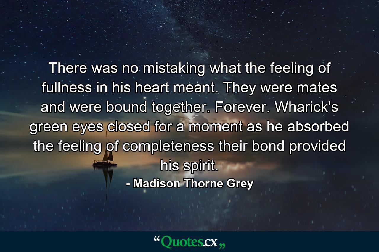 There was no mistaking what the feeling of fullness in his heart meant. They were mates and were bound together. Forever. Wharick's green eyes closed for a moment as he absorbed the feeling of completeness their bond provided his spirit. - Quote by Madison Thorne Grey