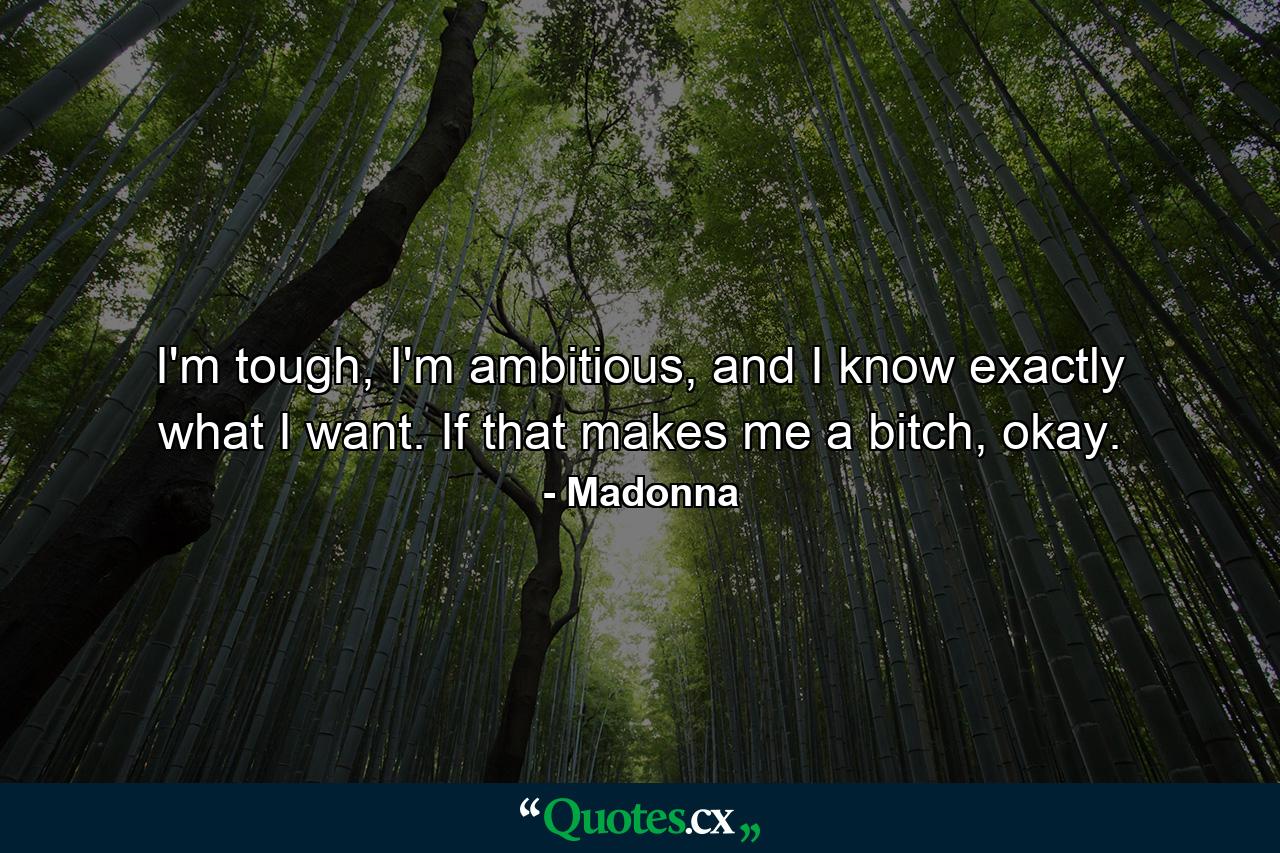 I'm tough, I'm ambitious, and I know exactly what I want. If that makes me a bitch, okay. - Quote by Madonna