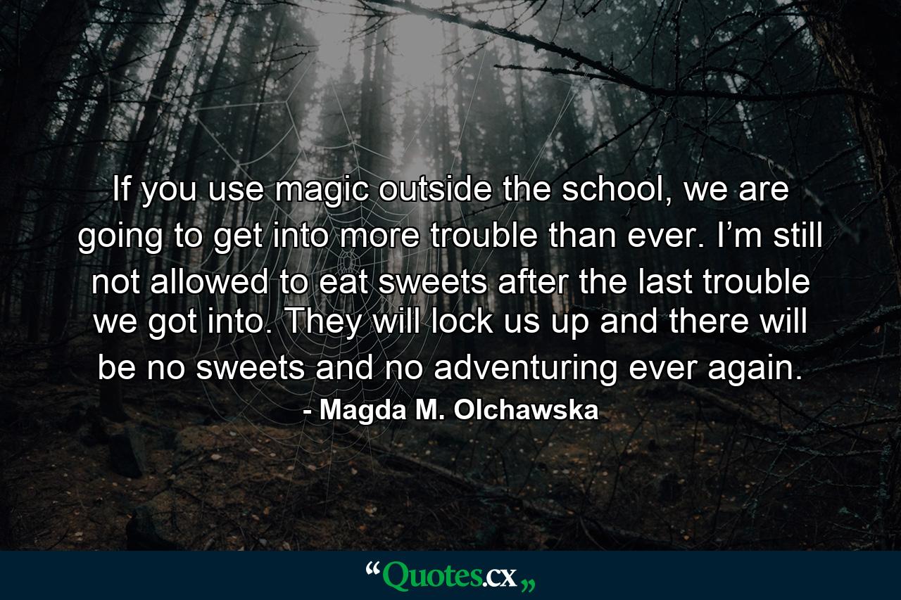 If you use magic outside the school, we are going to get into more trouble than ever. I’m still not allowed to eat sweets after the last trouble we got into. They will lock us up and there will be no sweets and no adventuring ever again. - Quote by Magda M. Olchawska