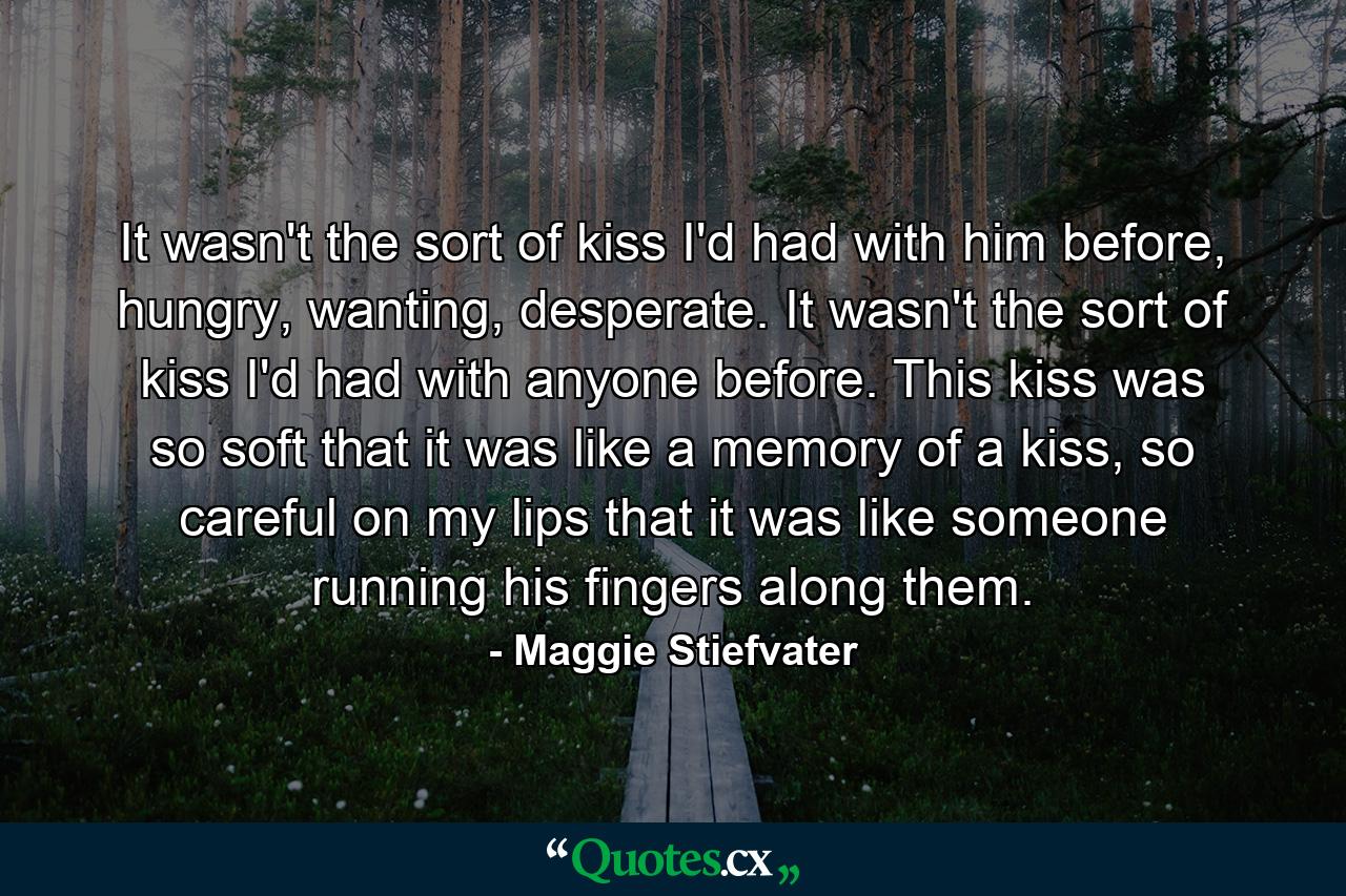 It wasn't the sort of kiss I'd had with him before, hungry, wanting, desperate. It wasn't the sort of kiss I'd had with anyone before. This kiss was so soft that it was like a memory of a kiss, so careful on my lips that it was like someone running his fingers along them. - Quote by Maggie Stiefvater