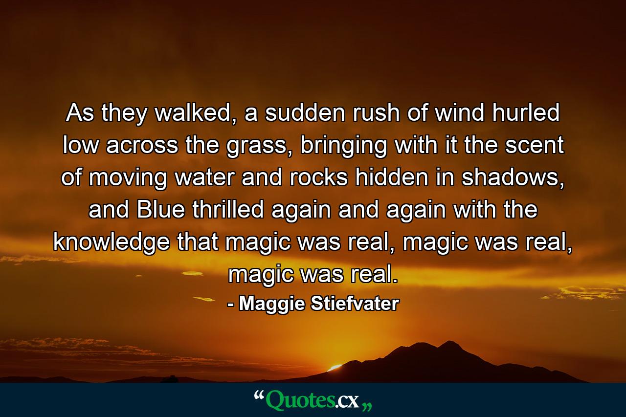 As they walked, a sudden rush of wind hurled low across the grass, bringing with it the scent of moving water and rocks hidden in shadows, and Blue thrilled again and again with the knowledge that magic was real, magic was real, magic was real. - Quote by Maggie Stiefvater