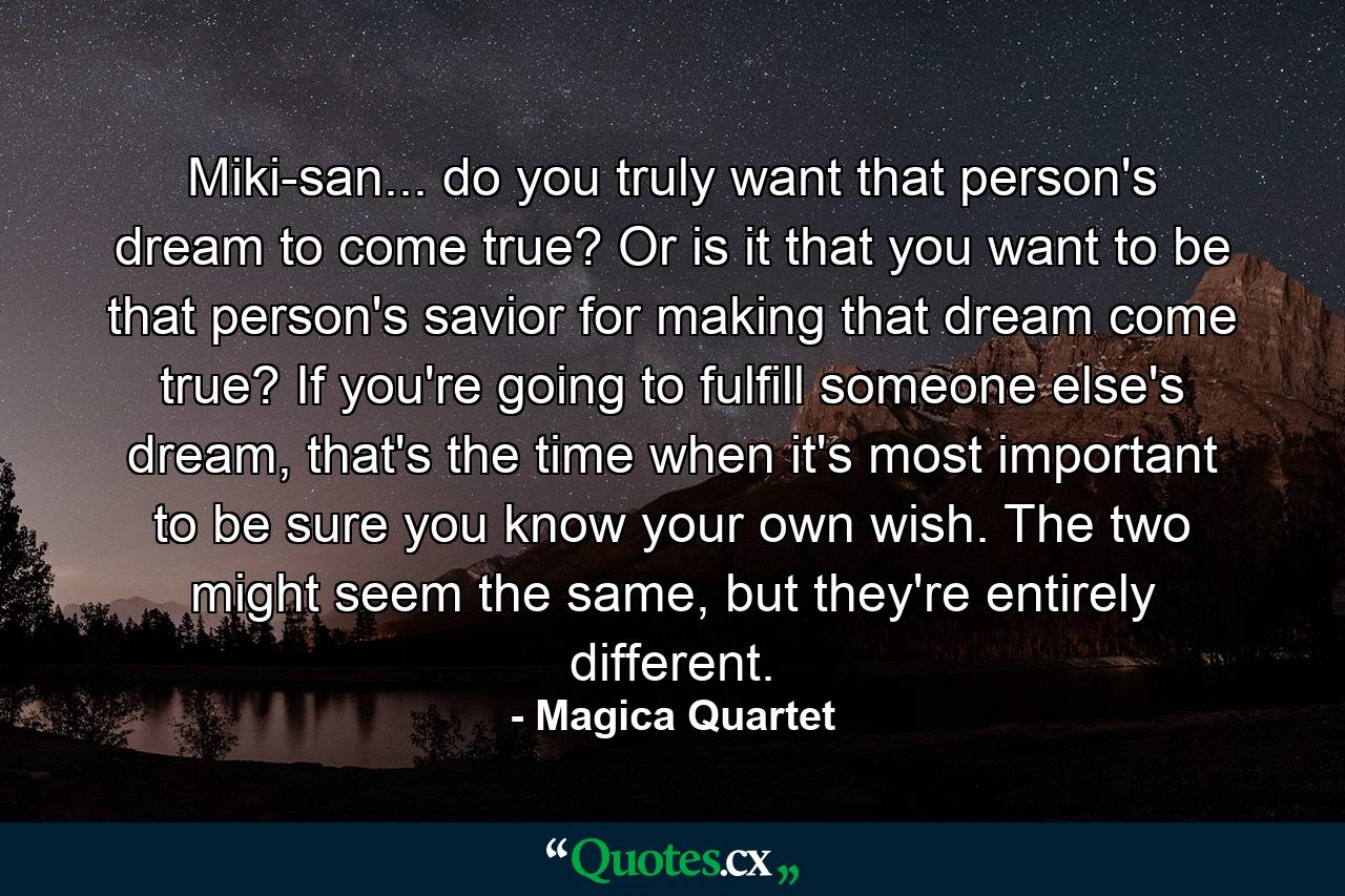 Miki-san... do you truly want that person's dream to come true? Or is it that you want to be that person's savior for making that dream come true? If you're going to fulfill someone else's dream, that's the time when it's most important to be sure you know your own wish. The two might seem the same, but they're entirely different. - Quote by Magica Quartet