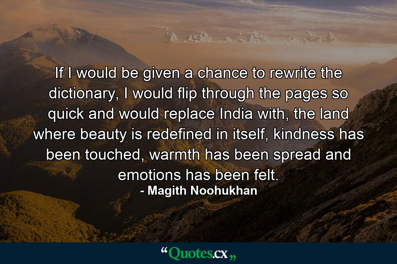 If I would be given a chance to rewrite the dictionary, I would flip through the pages so quick and would replace India with, the land where beauty is redefined in itself, kindness has been touched, warmth has been spread and emotions has been felt. - Quote by Magith Noohukhan