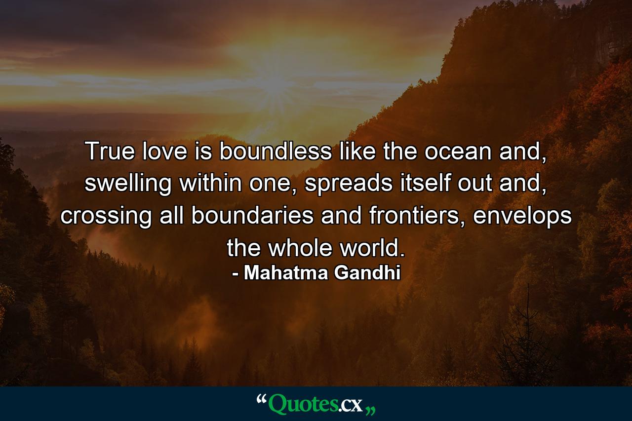 True love is boundless like the ocean and, swelling within one, spreads itself out and, crossing all boundaries and frontiers, envelops the whole world. - Quote by Mahatma Gandhi