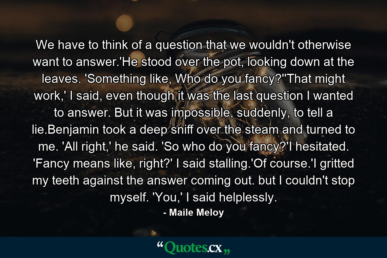 We have to think of a question that we wouldn't otherwise want to answer.'He stood over the pot, looking down at the leaves. 'Something like, Who do you fancy?''That might work,' I said, even though it was the last question I wanted to answer. But it was impossible, suddenly, to tell a lie.Benjamin took a deep sniff over the steam and turned to me. 'All right,' he said. 'So who do you fancy?'I hesitated. 'Fancy means like, right?' I said stalling.'Of course.'I gritted my teeth against the answer coming out. but I couldn't stop myself. 'You,' I said helplessly. - Quote by Maile Meloy