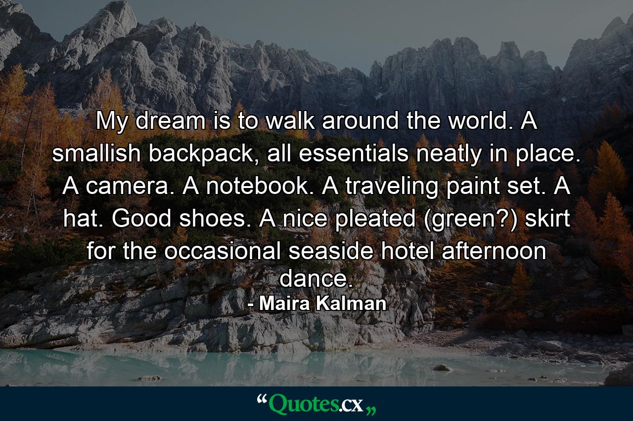 My dream is to walk around the world. A smallish backpack, all essentials neatly in place. A camera. A notebook. A traveling paint set. A hat. Good shoes. A nice pleated (green?) skirt for the occasional seaside hotel afternoon dance. - Quote by Maira Kalman