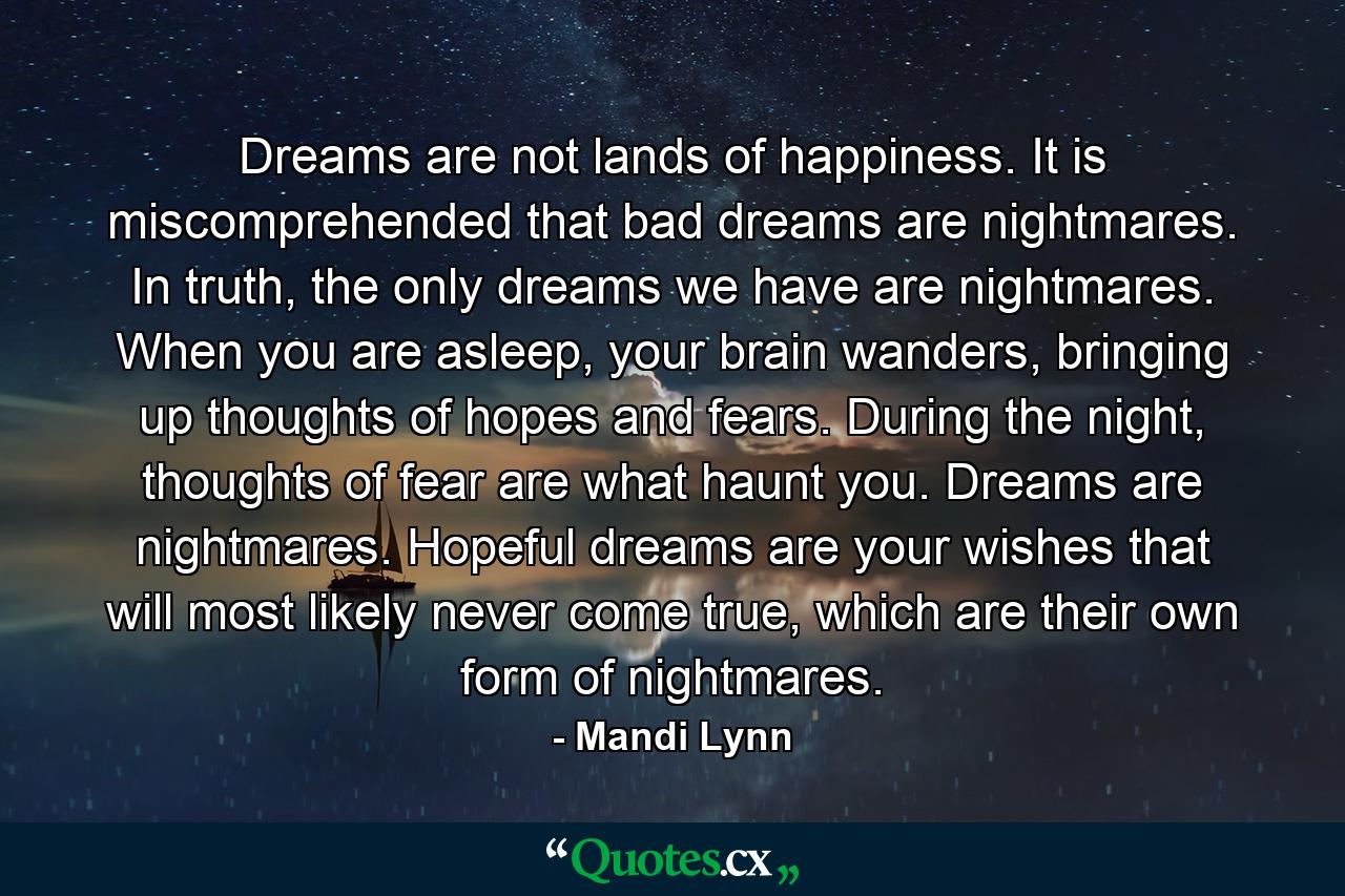 Dreams are not lands of happiness. It is miscomprehended that bad dreams are nightmares. In truth, the only dreams we have are nightmares. When you are asleep, your brain wanders, bringing up thoughts of hopes and fears. During the night, thoughts of fear are what haunt you. Dreams are nightmares. Hopeful dreams are your wishes that will most likely never come true, which are their own form of nightmares. - Quote by Mandi Lynn