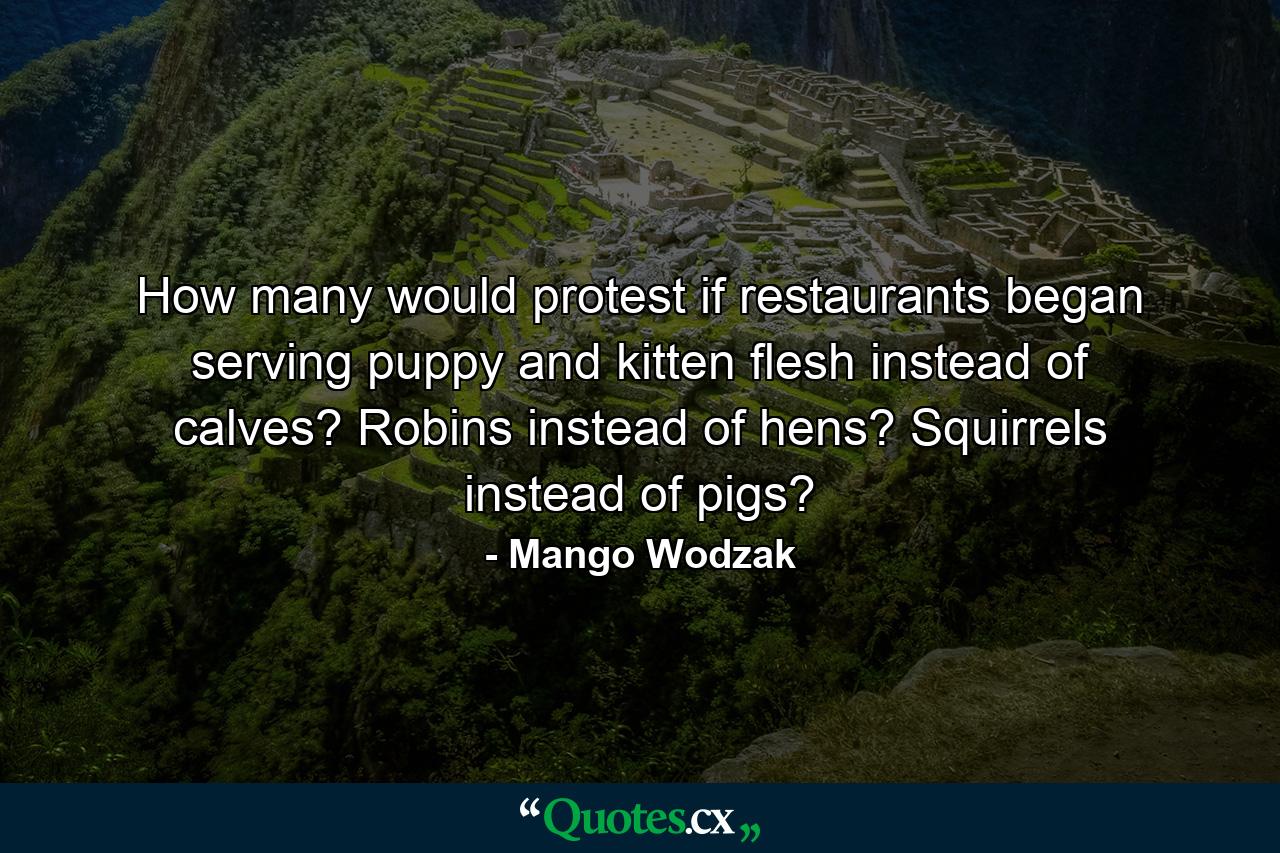 How many would protest if restaurants began serving puppy and kitten flesh instead of calves? Robins instead of hens? Squirrels instead of pigs? - Quote by Mango Wodzak