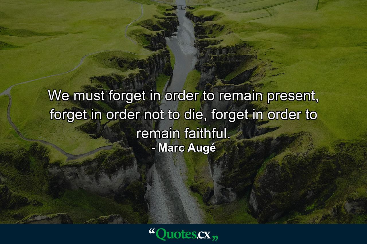 We must forget in order to remain present, forget in order not to die, forget in order to remain faithful. - Quote by Marc Augé