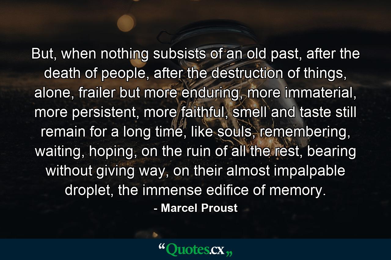 But, when nothing subsists of an old past, after the death of people, after the destruction of things, alone, frailer but more enduring, more immaterial, more persistent, more faithful, smell and taste still remain for a long time, like souls, remembering, waiting, hoping, on the ruin of all the rest, bearing without giving way, on their almost impalpable droplet, the immense edifice of memory. - Quote by Marcel Proust