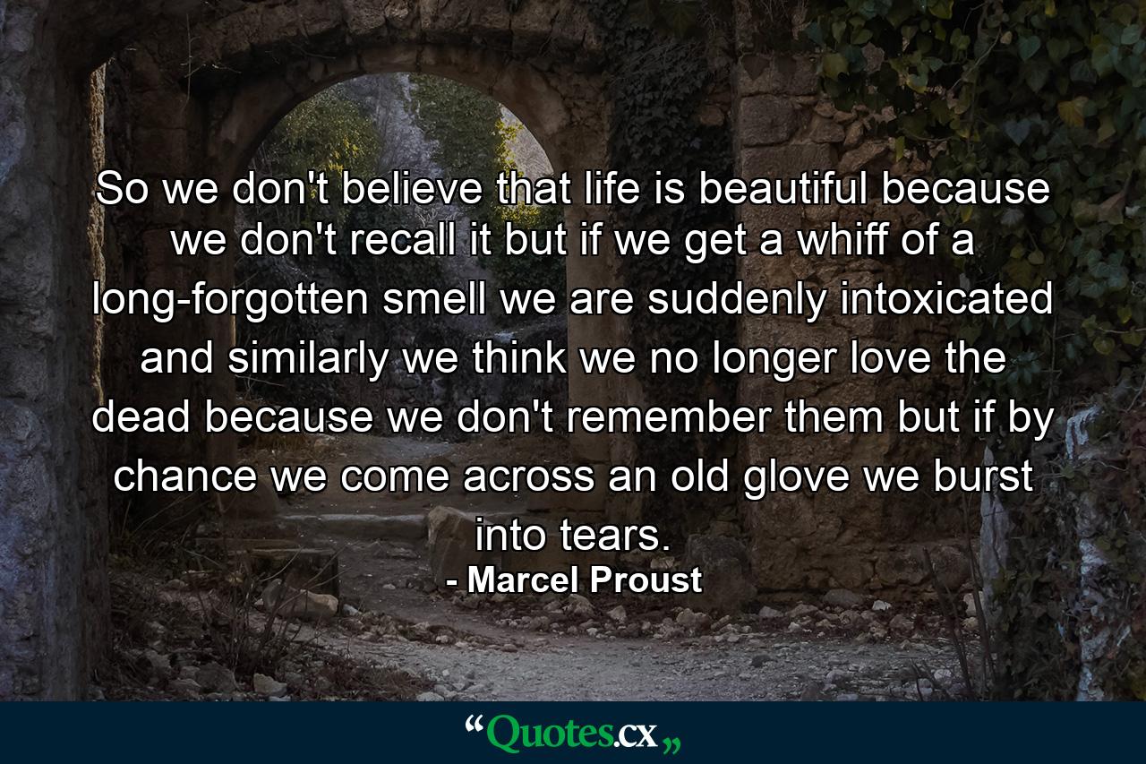 So we don't believe that life is beautiful because we don't recall it but if we get a whiff of a long-forgotten smell we are suddenly intoxicated and similarly we think we no longer love the dead because we don't remember them but if by chance we come across an old glove we burst into tears. - Quote by Marcel Proust