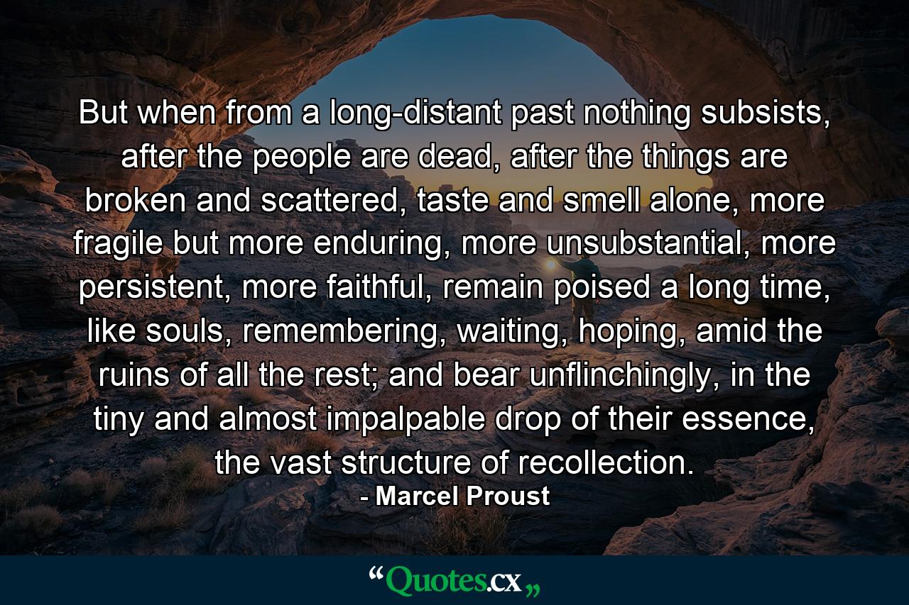 But when from a long-distant past nothing subsists, after the people are dead, after the things are broken and scattered, taste and smell alone, more fragile but more enduring, more unsubstantial, more persistent, more faithful, remain poised a long time, like souls, remembering, waiting, hoping, amid the ruins of all the rest; and bear unflinchingly, in the tiny and almost impalpable drop of their essence, the vast structure of recollection. - Quote by Marcel Proust