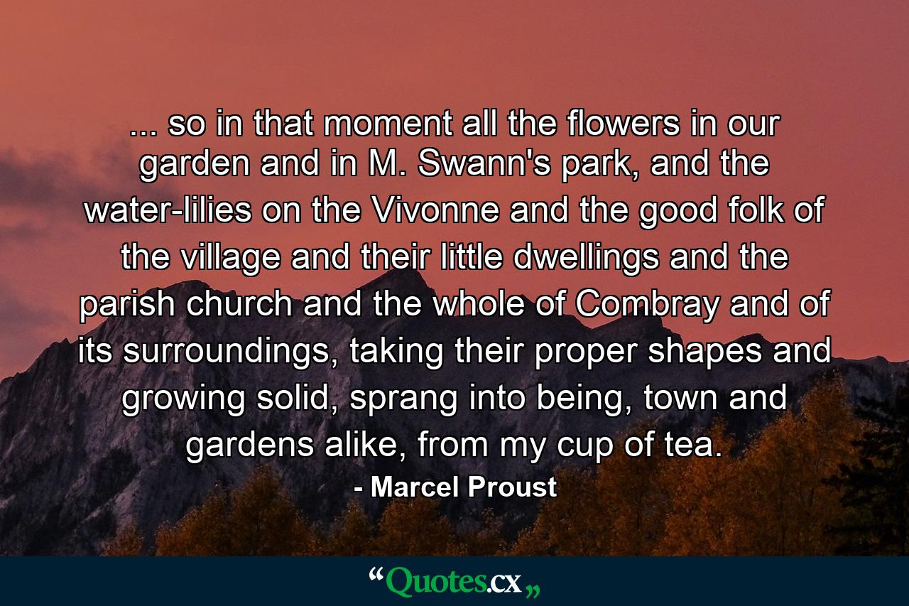 ... so in that moment all the flowers in our garden and in M. Swann's park, and the water-lilies on the Vivonne and the good folk of the village and their little dwellings and the parish church and the whole of Combray and of its surroundings, taking their proper shapes and growing solid, sprang into being, town and gardens alike, from my cup of tea. - Quote by Marcel Proust