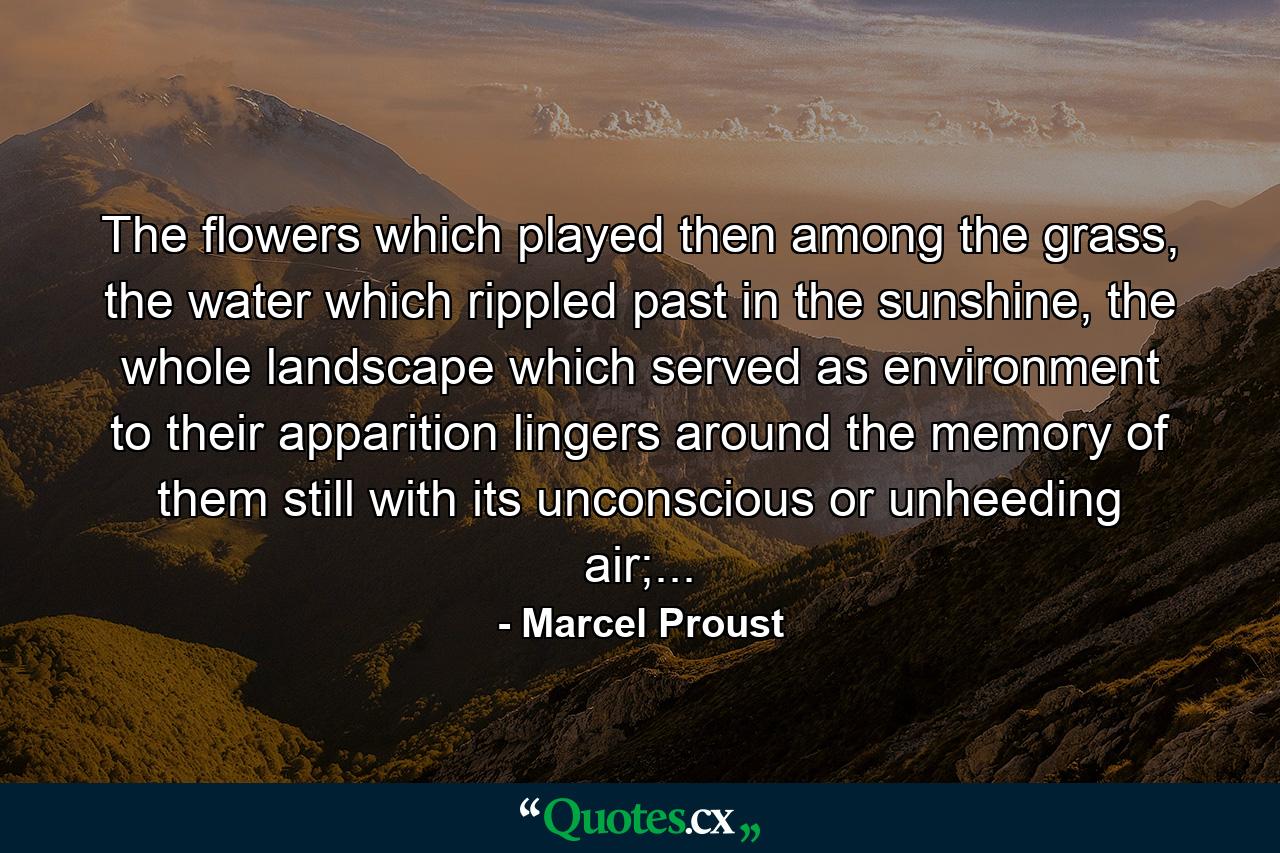 The flowers which played then among the grass, the water which rippled past in the sunshine, the whole landscape which served as environment to their apparition lingers around the memory of them still with its unconscious or unheeding air;... - Quote by Marcel Proust