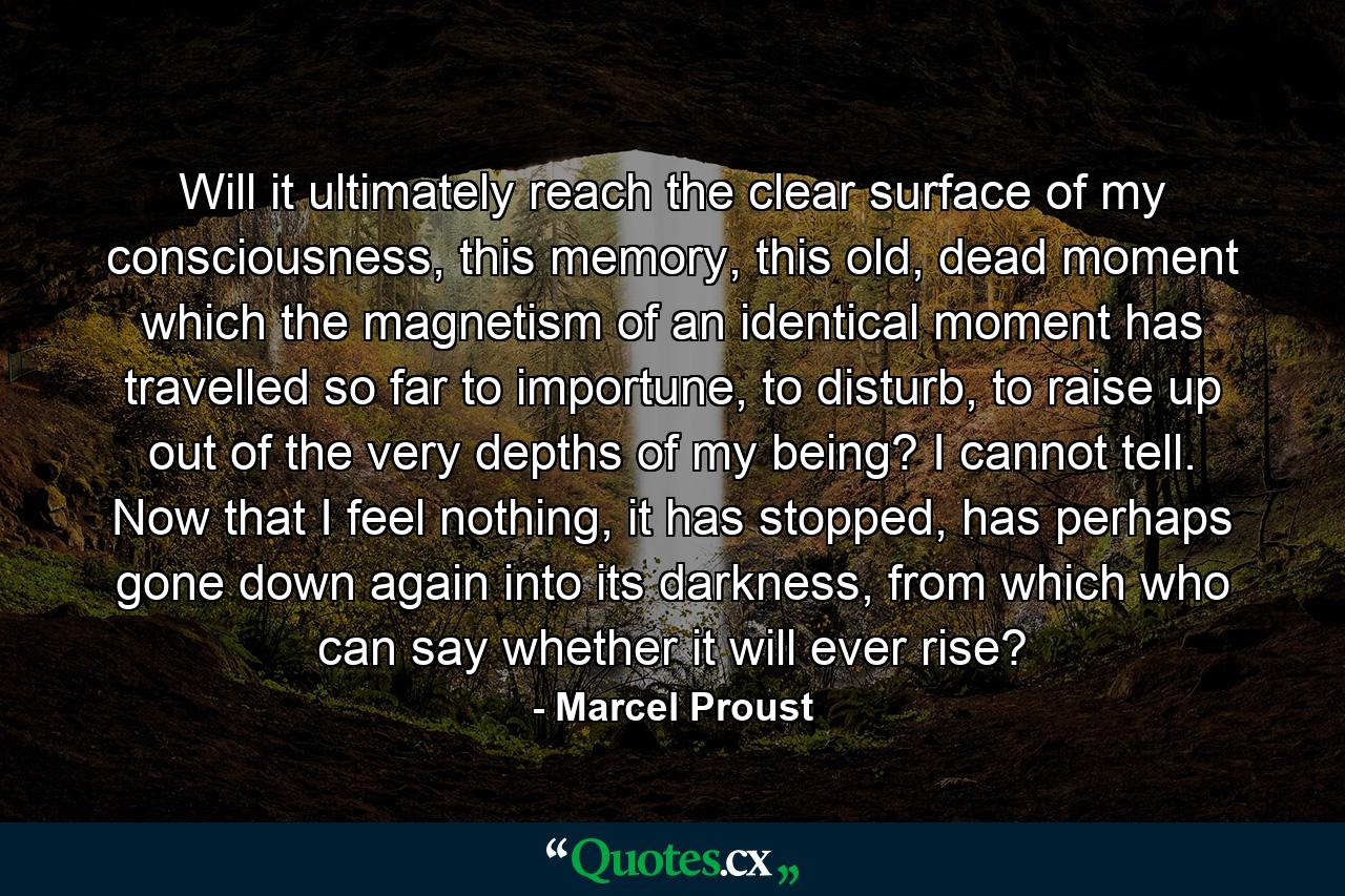 Will it ultimately reach the clear surface of my consciousness, this memory, this old, dead moment which the magnetism of an identical moment has travelled so far to importune, to disturb, to raise up out of the very depths of my being? I cannot tell. Now that I feel nothing, it has stopped, has perhaps gone down again into its darkness, from which who can say whether it will ever rise? - Quote by Marcel Proust