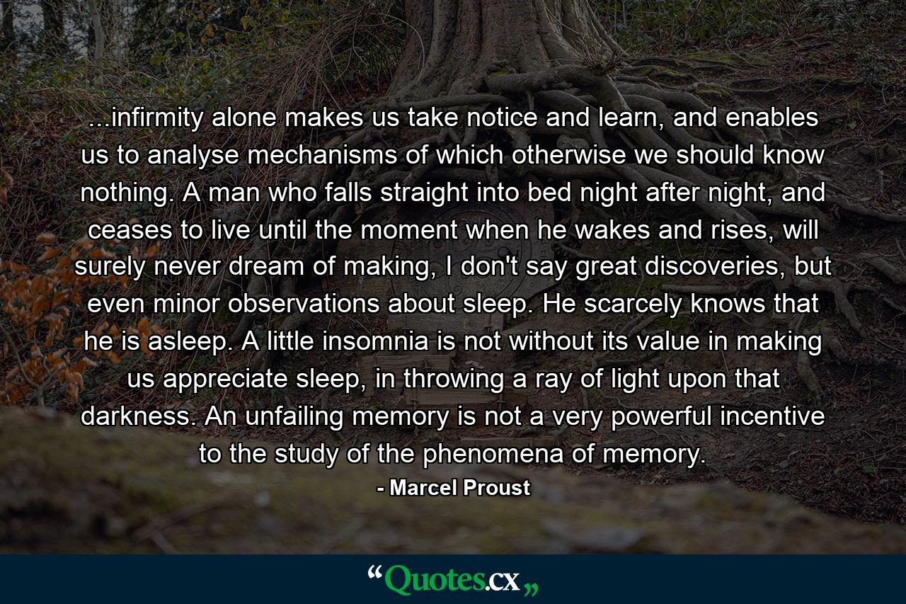 ...infirmity alone makes us take notice and learn, and enables us to analyse mechanisms of which otherwise we should know nothing. A man who falls straight into bed night after night, and ceases to live until the moment when he wakes and rises, will surely never dream of making, I don't say great discoveries, but even minor observations about sleep. He scarcely knows that he is asleep. A little insomnia is not without its value in making us appreciate sleep, in throwing a ray of light upon that darkness. An unfailing memory is not a very powerful incentive to the study of the phenomena of memory. - Quote by Marcel Proust