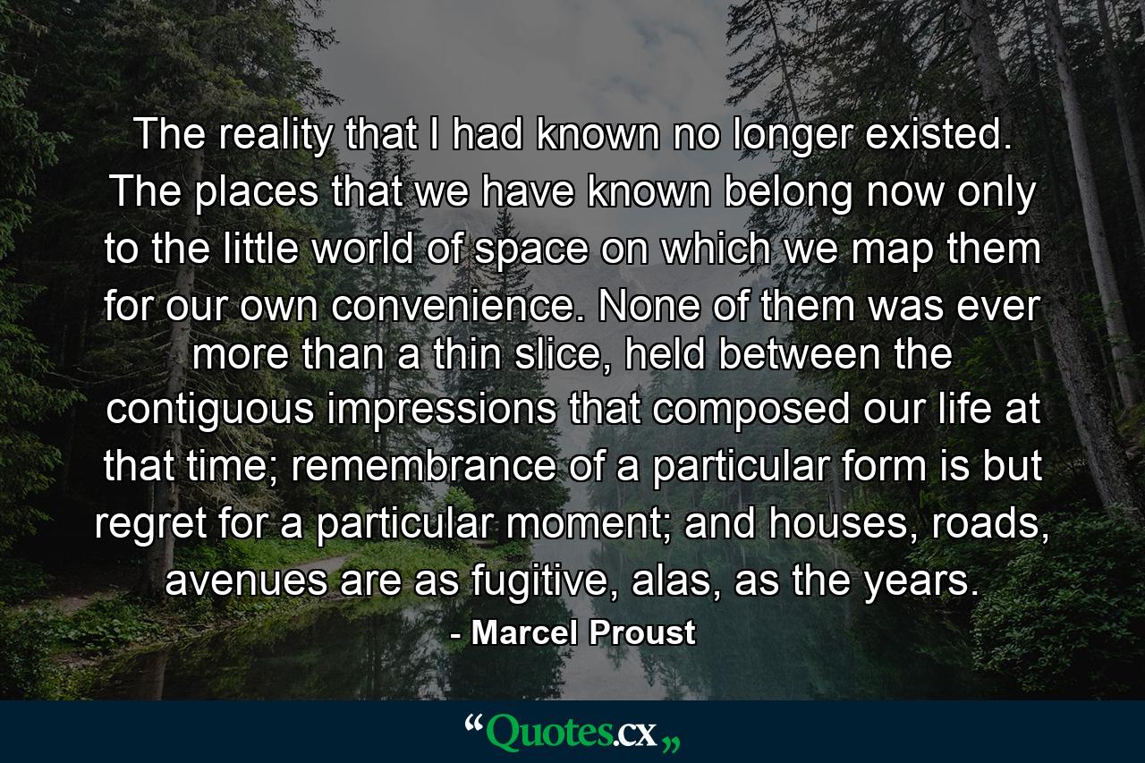 The reality that I had known no longer existed. The places that we have known belong now only to the little world of space on which we map them for our own convenience. None of them was ever more than a thin slice, held between the contiguous impressions that composed our life at that time; remembrance of a particular form is but regret for a particular moment; and houses, roads, avenues are as fugitive, alas, as the years. - Quote by Marcel Proust