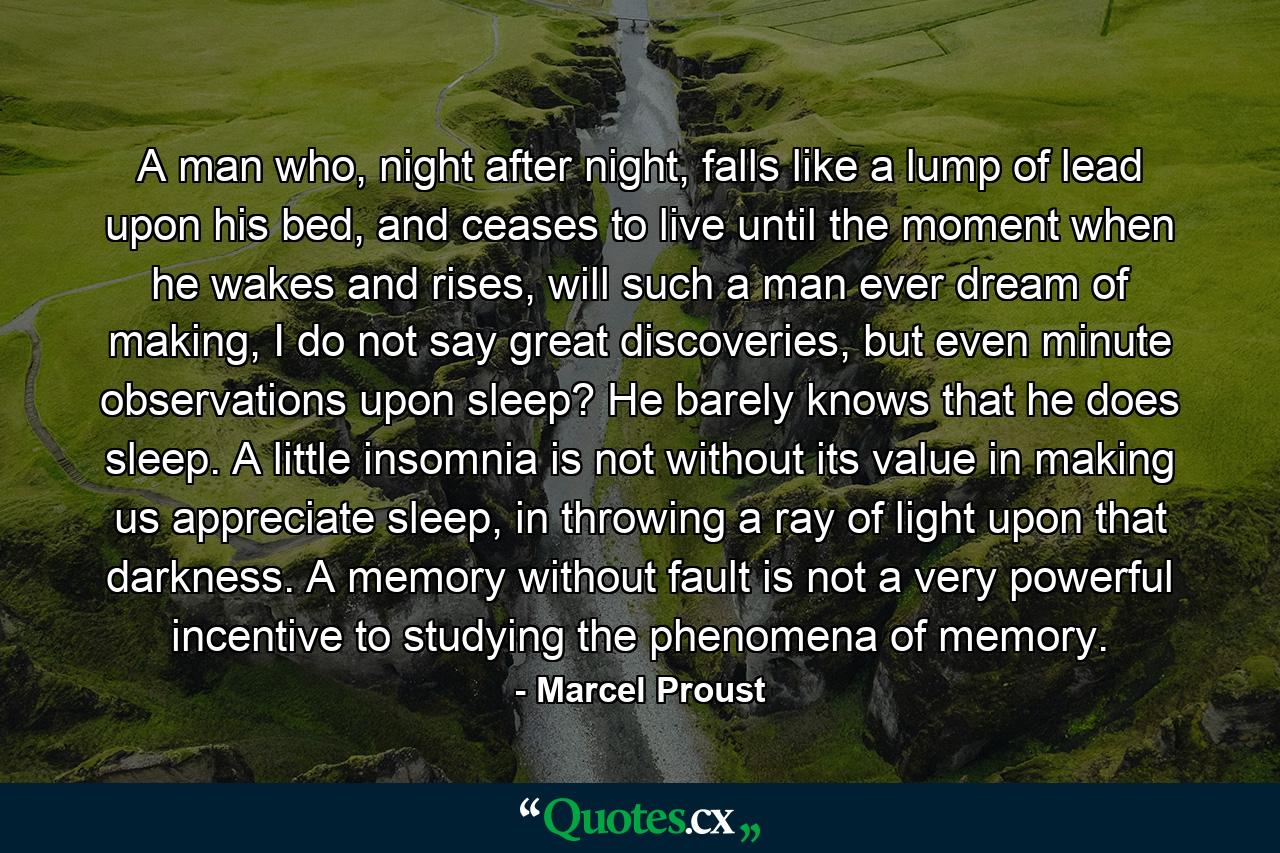 A man who, night after night, falls like a lump of lead upon his bed, and ceases to live until the moment when he wakes and rises, will such a man ever dream of making, I do not say great discoveries, but even minute observations upon sleep? He barely knows that he does sleep. A little insomnia is not without its value in making us appreciate sleep, in throwing a ray of light upon that darkness. A memory without fault is not a very powerful incentive to studying the phenomena of memory. - Quote by Marcel Proust