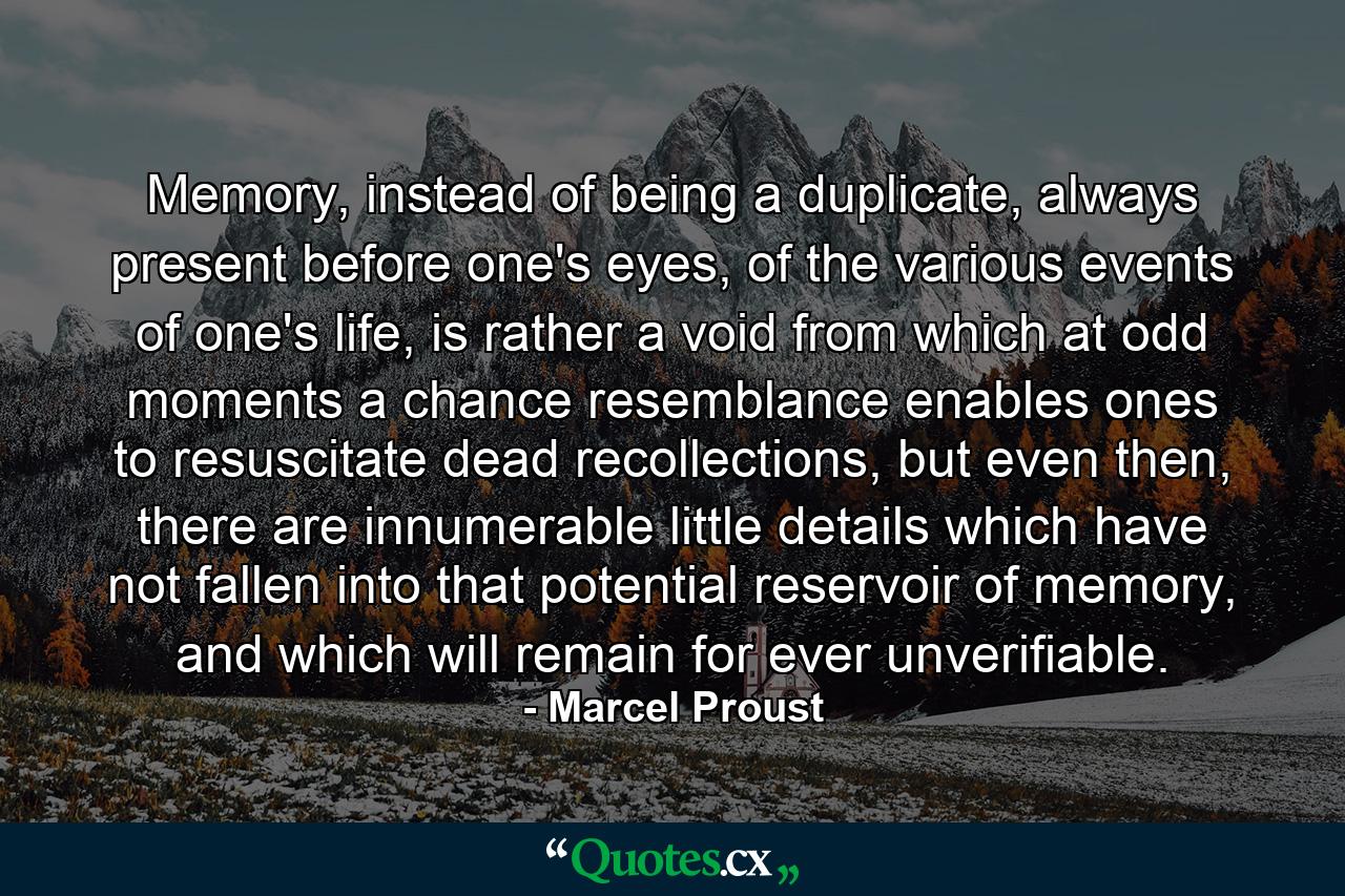 Memory, instead of being a duplicate, always present before one's eyes, of the various events of one's life, is rather a void from which at odd moments a chance resemblance enables ones to resuscitate dead recollections, but even then, there are innumerable little details which have not fallen into that potential reservoir of memory, and which will remain for ever unverifiable. - Quote by Marcel Proust